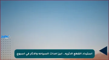استرداد القطع الأثرية.. أبرز أحداث السياحة والآثار في أسبوع